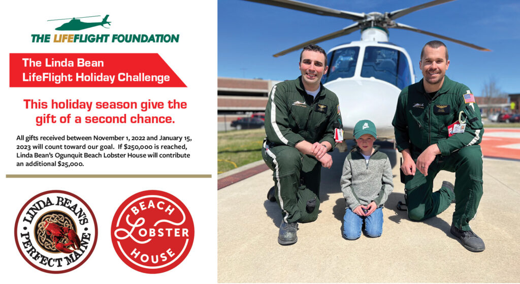 The Linda Bean LifeFlight Holiday Challenge, This holiday season give the gift of a second chance. All gifts received between November 1, 2022 and January 15, 2023 will count toward our goal. If $250,000 is reached, Linda Bean’s Ogunquit Beach Lobster House will contribute an additional $25,000.